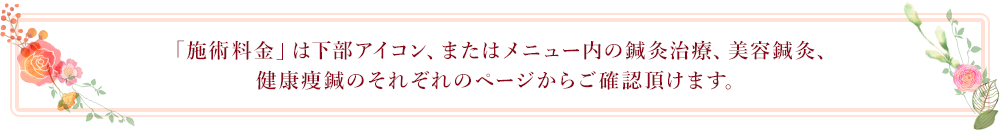 「施術料金」は下部アイコン、またはメニュー内の鍼灸治療、美容鍼灸、健康痩鍼のそれぞれのページからご確認頂けます。